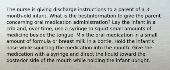 The nurse is giving discharge instructions to a parent of a 3-month-old infant. What is the bestinformation to give the parent concerning oral medication administration? Lay the infant in a crib and, over time, use a syringe to squirt small amounts of medicine beside the tongue. Mix the oral medication in a small amount of formula or breast milk in a bottle. Hold the infant's nose while squirting the medication into the mouth. Give the medication with a syringe and direct the liquid toward the posterior side of the mouth while holding the infant upright.