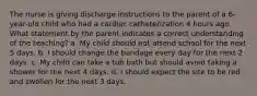 The nurse is giving discharge instructions to the parent of a 6-year-old child who had a cardiac catheterization 4 hours ago. What statement by the parent indicates a correct understanding of the teaching? a. My child should not attend school for the next 5 days. b. I should change the bandage every day for the next 2 days. c. My child can take a tub bath but should avoid taking a shower for the next 4 days. d. I should expect the site to be red and swollen for the next 3 days.