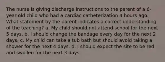 The nurse is giving discharge instructions to the parent of a 6-year-old child who had a cardiac catheterization 4 hours ago. What statement by the parent indicates a correct understanding of the teaching? a. My child should not attend school for the next 5 days. b. I should change the bandage every day for the next 2 days. c. My child can take a tub bath but should avoid taking a shower for the next 4 days. d. I should expect the site to be red and swollen for the next 3 days.