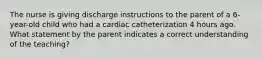 The nurse is giving discharge instructions to the parent of a 6-year-old child who had a cardiac catheterization 4 hours ago. What statement by the parent indicates a correct understanding of the teaching?