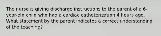 The nurse is giving discharge instructions to the parent of a 6-year-old child who had a cardiac catheterization 4 hours ago. What statement by the parent indicates a correct understanding of the teaching?