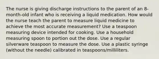 The nurse is giving discharge instructions to the parent of an 8-month-old infant who is receiving a liquid medication. How would the nurse teach the parent to measure liquid medicine to achieve the most accurate measurement? Use a teaspoon measuring device intended for cooking. Use a household measuring spoon to portion out the dose. Use a regular silverware teaspoon to measure the dose. Use a plastic syringe (without the needle) calibrated in teaspoons/milliliters.