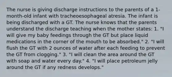 The nurse is giving discharge instructions to the parents of a 1-month-old infant with tracheoesophageal atresia. The infant is being discharged with a GT. The nurse knows that the parents understand the discharge teaching when the mother states: 1. "I will give my baby feedings through the GT but place liquid medications in the corner of the mouth to be absorbed." 2. "I will flush the GT with 2 ounces of water after each feeding to prevent the GT from clogging." 3. "I will clean the area around the GT with soap and water every day." 4. "I will place petroleum jelly around the GT if any redness develops."