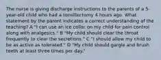 The nurse is giving discharge instructions to the parents of a 5-year-old child who had a tonsillectomy 4 hours ago. What statement by the parent indicates a correct understanding of the teaching? A "I can use an ice collar on my child for pain control along with analgesics." B "My child should clear the throat frequently to clear the secretions." C "I should allow my child to be as active as tolerated." D "My child should gargle and brush teeth at least three times per day."