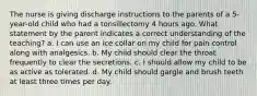 The nurse is giving discharge instructions to the parents of a 5-year-old child who had a tonsillectomy 4 hours ago. What statement by the parent indicates a correct understanding of the teaching? a. I can use an ice collar on my child for pain control along with analgesics. b. My child should clear the throat frequently to clear the secretions. c. I should allow my child to be as active as tolerated. d. My child should gargle and brush teeth at least three times per day.