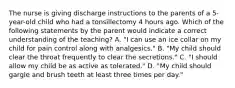 The nurse is giving discharge instructions to the parents of a 5-year-old child who had a tonsillectomy 4 hours ago. Which of the following statements by the parent would indicate a correct understanding of the teaching? A. "I can use an ice collar on my child for pain control along with analgesics." B. "My child should clear the throat frequently to clear the secretions." C. "I should allow my child be as active as tolerated." D. "My child should gargle and brush teeth at least three times per day."