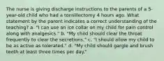 The nurse is giving discharge instructions to the parents of a 5-year-old child who had a tonsillectomy 4 hours ago. What statement by the parent indicates a correct understanding of the teaching? a. "I can use an ice collar on my child for pain control along with analgesics." b. "My child should clear the throat frequently to clear the secretions." c. "I should allow my child to be as active as tolerated." d. "My child should gargle and brush teeth at least three times per day."