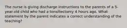 The nurse is giving discharge instructions to the parents of a 5-year-old child who had a tonsillectomy 4 hours ago. What statement by the parent indicates a correct understanding of the teaching?