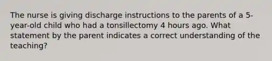 The nurse is giving discharge instructions to the parents of a 5-year-old child who had a tonsillectomy 4 hours ago. What statement by the parent indicates a correct understanding of the teaching?