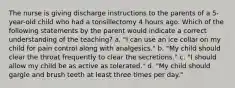 The nurse is giving discharge instructions to the parents of a 5-year-old child who had a tonsillectomy 4 hours ago. Which of the following statements by the parent would indicate a correct understanding of the teaching? a. "I can use an ice collar on my child for pain control along with analgesics." b. "My child should clear the throat frequently to clear the secretions." c. "I should allow my child be as active as tolerated." d. "My child should gargle and brush teeth at least three times per day."