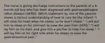 The nurse is giving discharge instructions to the parents of a 6-month-old boy who has been diagnosed with gastroesophageal reflux disease (GERD). Which statement by one of the parents shows a correct understanding of how to care for the infant? "I will raise his head when he sleeps so he won't choke." "I will put him to sleep on his stomach to ease the pain from GERD." "I will lay him on his back and give him a pacifier to help him sleep." "I will lay him on his right side when he sleeps to ease the gastrointestinal pain."