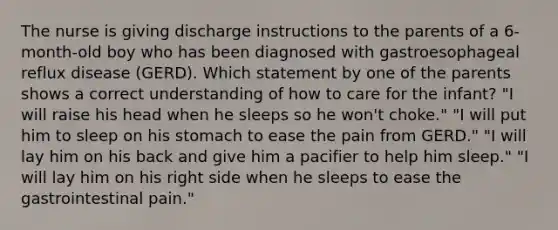 The nurse is giving discharge instructions to the parents of a 6-month-old boy who has been diagnosed with gastroesophageal reflux disease (GERD). Which statement by one of the parents shows a correct understanding of how to care for the infant? "I will raise his head when he sleeps so he won't choke." "I will put him to sleep on his stomach to ease the pain from GERD." "I will lay him on his back and give him a pacifier to help him sleep." "I will lay him on his right side when he sleeps to ease the gastrointestinal pain."