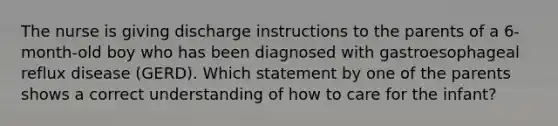 The nurse is giving discharge instructions to the parents of a 6-month-old boy who has been diagnosed with gastroesophageal reflux disease (GERD). Which statement by one of the parents shows a correct understanding of how to care for the infant?