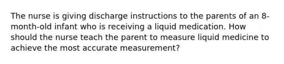 The nurse is giving discharge instructions to the parents of an 8-month-old infant who is receiving a liquid medication. How should the nurse teach the parent to measure liquid medicine to achieve the most accurate measurement?