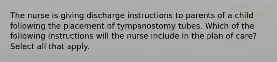 The nurse is giving discharge instructions to parents of a child following the placement of tympanostomy tubes. Which of the following instructions will the nurse include in the plan of care? Select all that apply.