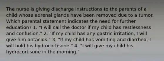 The nurse is giving discharge instructions to the parents of a child whose adrenal glands have been removed due to a tumor. Which parental statement indicates the need for further education? 1. "I will call the doctor if my child has restlessness and confusion." 2. "If my child has any gastric irritation, I will give him antacids." 3. "If my child has vomiting and diarrhea, I will hold his hydrocortisone." 4. "I will give my child his hydrocortisone in the morning."