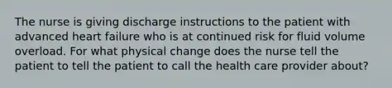 The nurse is giving discharge instructions to the patient with advanced heart failure who is at continued risk for fluid volume overload. For what physical change does the nurse tell the patient to tell the patient to call the health care provider about?