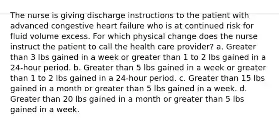 The nurse is giving discharge instructions to the patient with advanced congestive heart failure who is at continued risk for fluid volume excess. For which physical change does the nurse instruct the patient to call the health care provider? a. Greater than 3 lbs gained in a week or greater than 1 to 2 lbs gained in a 24-hour period. b. Greater than 5 lbs gained in a week or greater than 1 to 2 lbs gained in a 24-hour period. c. Greater than 15 lbs gained in a month or greater than 5 lbs gained in a week. d. Greater than 20 lbs gained in a month or greater than 5 lbs gained in a week.