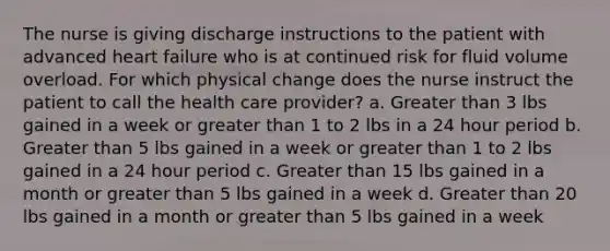 The nurse is giving discharge instructions to the patient with advanced heart failure who is at continued risk for fluid volume overload. For which physical change does the nurse instruct the patient to call the health care provider? a. Greater than 3 lbs gained in a week or greater than 1 to 2 lbs in a 24 hour period b. Greater than 5 lbs gained in a week or greater than 1 to 2 lbs gained in a 24 hour period c. Greater than 15 lbs gained in a month or greater than 5 lbs gained in a week d. Greater than 20 lbs gained in a month or greater than 5 lbs gained in a week