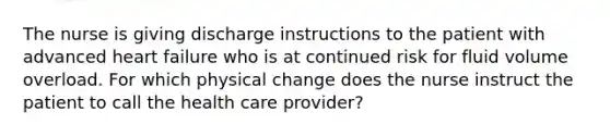 The nurse is giving discharge instructions to the patient with advanced heart failure who is at continued risk for fluid volume overload. For which physical change does the nurse instruct the patient to call the health care provider?