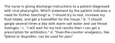 The nurse is giving discharge instructions to a patient diagnosed with viral pharyngitis. Which statement by the patient indicates a need for further teaching? a. "I should try to rest, increase my fluid intake, and get a humidifier for the house." b. "I should gargle several times a day with warm salt water and use throat lozenges." c. "I will wait for my test results then I can get a prescription for antibiotics." d. "Over-the-counter analgesics, like Tylenol or ibuprofen, can be used for pain"