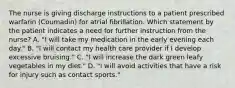 The nurse is giving discharge instructions to a patient prescribed warfarin (Coumadin) for atrial fibrillation. Which statement by the patient indicates a need for further instruction from the nurse? A. "I will take my medication in the early evening each day." B. "I will contact my health care provider if I develop excessive bruising." C. "I will increase the dark green leafy vegetables in my diet." D. "I will avoid activities that have a risk for injury such as contact sports."