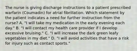 The nurse is giving discharge instructions to a patient prescribed warfarin (Coumadin) for atrial fibrillation. Which statement by the patient indicates a need for further instruction from the nurse? A. "I will take my medication in the early evening each day." B. "I will contact my health care provider if I develop excessive bruising." C. "I will increase the dark green leafy vegetables in my diet." D. "I will avoid activities that have a risk for injury such as contact sports."