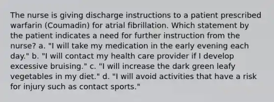 The nurse is giving discharge instructions to a patient prescribed warfarin (Coumadin) for atrial fibrillation. Which statement by the patient indicates a need for further instruction from the nurse? a. "I will take my medication in the early evening each day." b. "I will contact my health care provider if I develop excessive bruising." c. "I will increase the dark green leafy vegetables in my diet." d. "I will avoid activities that have a risk for injury such as contact sports."