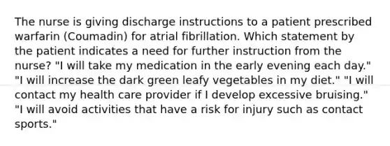 The nurse is giving discharge instructions to a patient prescribed warfarin (Coumadin) for atrial fibrillation. Which statement by the patient indicates a need for further instruction from the nurse? "I will take my medication in the early evening each day." "I will increase the dark green leafy vegetables in my diet." "I will contact my health care provider if I develop excessive bruising." "I will avoid activities that have a risk for injury such as contact sports."