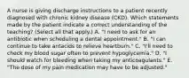 A nurse is giving discharge instructions to a patient recently diagnosed with chronic kidney disease (CKD). Which statements made by the patient indicate a correct understanding of the teaching? (Select all that apply.) A. "I need to ask for an antibiotic when scheduling a dental appointment." B. "I can continue to take antacids to relieve heartburn." C. "I'll need to check my blood sugar often to prevent hypoglycemia." D. "I should watch for bleeding when taking my anticoagulants." E. "The dose of my pain medication may have to be adjusted."