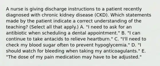 A nurse is giving discharge instructions to a patient recently diagnosed with chronic kidney disease (CKD). Which statements made by the patient indicate a correct understanding of the teaching? (Select all that apply.) A. "I need to ask for an antibiotic when scheduling a dental appointment." B. "I can continue to take antacids to relieve heartburn." C. "I'll need to check my blood sugar often to prevent hypoglycemia." D. "I should watch for bleeding when taking my anticoagulants." E. "The dose of my pain medication may have to be adjusted."