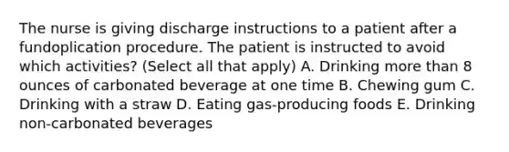 The nurse is giving discharge instructions to a patient after a fundoplication procedure. The patient is instructed to avoid which activities? (Select all that apply) A. Drinking more than 8 ounces of carbonated beverage at one time B. Chewing gum C. Drinking with a straw D. Eating gas-producing foods E. Drinking non-carbonated beverages