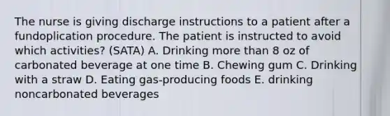 The nurse is giving discharge instructions to a patient after a fundoplication procedure. The patient is instructed to avoid which activities? (SATA) A. Drinking more than 8 oz of carbonated beverage at one time B. Chewing gum C. Drinking with a straw D. Eating gas-producing foods E. drinking noncarbonated beverages