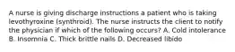 A nurse is giving discharge instructions a patient who is taking levothyroxine (synthroid). The nurse instructs the client to notify the physician if which of the following occurs? A. Cold intolerance B. Insomnia C. Thick brittle nails D. Decreased libido