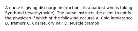 A nurse is giving discharge instructions to a patient who is taking Synthroid (levothyroxine). The nurse instructs the client to notify the physician if which of the following occurs? A. Cold intolerance B. Tremors C. Coarse, dry hair D. Muscle cramps