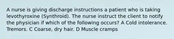 A nurse is giving discharge instructions a patient who is taking levothyroxine (Synthroid). The nurse instruct the client to notify the physician if which of the following occurs? A Cold intolerance. Tremors. C Coarse, dry hair. D Muscle cramps