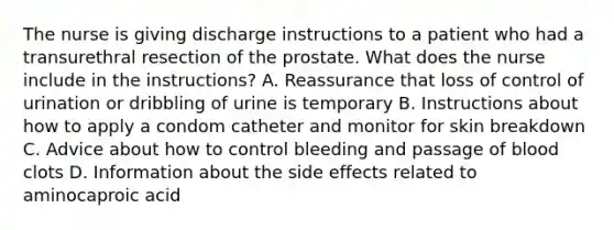 The nurse is giving discharge instructions to a patient who had a transurethral resection of the prostate. What does the nurse include in the instructions? A. Reassurance that loss of control of urination or dribbling of urine is temporary B. Instructions about how to apply a condom catheter and monitor for skin breakdown C. Advice about how to control bleeding and passage of blood clots D. Information about the side effects related to aminocaproic acid