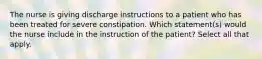 The nurse is giving discharge instructions to a patient who has been treated for severe constipation. Which statement(s) would the nurse include in the instruction of the patient? Select all that apply.