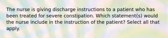 The nurse is giving discharge instructions to a patient who has been treated for severe constipation. Which statement(s) would the nurse include in the instruction of the patient? Select all that apply.