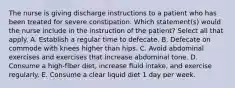 The nurse is giving discharge instructions to a patient who has been treated for severe constipation. Which statement(s) would the nurse include in the instruction of the patient? Select all that apply. A. Establish a regular time to defecate. B. Defecate on commode with knees higher than hips. C. Avoid abdominal exercises and exercises that increase abdominal tone. D. Consume a high-fiber diet, increase fluid intake, and exercise regularly. E. Consume a clear liquid diet 1 day per week.