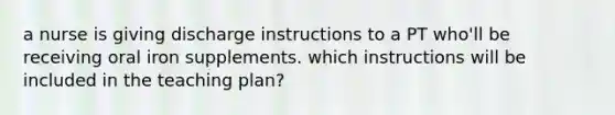 a nurse is giving discharge instructions to a PT who'll be receiving oral iron supplements. which instructions will be included in the teaching plan?