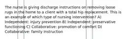 The nurse is giving discharge instructions on removing loose rugs in the home to a client with a total hip replacement. This is an example of which type of nursing intervention? A) Independent: injury prevention B) Independent: preservative functioning C) Collaborative: promotion of comfort D) Collaborative: family instruction