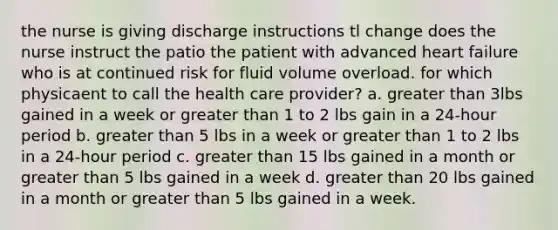 the nurse is giving discharge instructions tl change does the nurse instruct the patio the patient with advanced heart failure who is at continued risk for fluid volume overload. for which physicaent to call the health care provider? a. greater than 3lbs gained in a week or greater than 1 to 2 lbs gain in a 24-hour period b. greater than 5 lbs in a week or greater than 1 to 2 lbs in a 24-hour period c. greater than 15 lbs gained in a month or greater than 5 lbs gained in a week d. greater than 20 lbs gained in a month or greater than 5 lbs gained in a week.