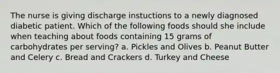 The nurse is giving discharge instuctions to a newly diagnosed diabetic patient. Which of the following foods should she include when teaching about foods containing 15 grams of carbohydrates per serving? a. Pickles and Olives b. Peanut Butter and Celery c. Bread and Crackers d. Turkey and Cheese