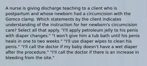 A nurse is giving discharge teaching to a client who is postpartum and whose newborn had a circumcision with the Gomco clamp. Which statements by the client indicates understanding of the instruction for her newborn's circumcision care? Select all that apply. "I'll apply petroleum jelly to his penis with diaper changes." "I won't give him a tub bath until his penis heals in one to two weeks." "I'll use diaper wipes to clean his penis." "I'll call the doctor if my baby doesn't have a wet diaper after the procedure." "I'll call the doctor if there is an increase in bleeding from the site."