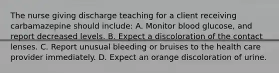 The nurse giving discharge teaching for a client receiving carbamazepine should include: A. Monitor blood glucose, and report decreased levels. B. Expect a discoloration of the contact lenses. C. Report unusual bleeding or bruises to the health care provider immediately. D. Expect an orange discoloration of urine.