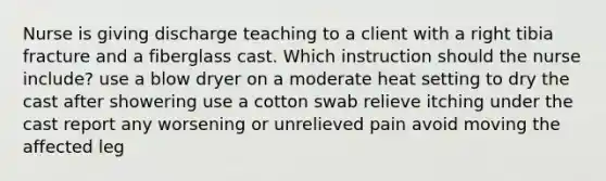 Nurse is giving discharge teaching to a client with a right tibia fracture and a fiberglass cast. Which instruction should the nurse include? use a blow dryer on a moderate heat setting to dry the cast after showering use a cotton swab relieve itching under the cast report any worsening or unrelieved pain avoid moving the affected leg