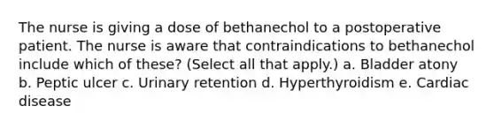 The nurse is giving a dose of bethanechol to a postoperative patient. The nurse is aware that contraindications to bethanechol include which of these? (Select all that apply.) a. Bladder atony b. Peptic ulcer c. Urinary retention d. Hyperthyroidism e. Cardiac disease