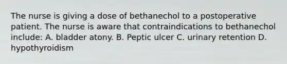 The nurse is giving a dose of bethanechol to a postoperative patient. The nurse is aware that contraindications to bethanechol include: A. bladder atony. B. Peptic ulcer C. urinary retention D. hypothyroidism