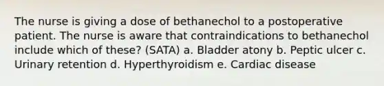 The nurse is giving a dose of bethanechol to a postoperative patient. The nurse is aware that contraindications to bethanechol include which of these? (SATA) a. Bladder atony b. Peptic ulcer c. Urinary retention d. Hyperthyroidism e. Cardiac disease